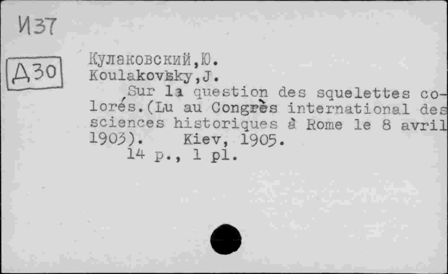 ﻿И 37
АЗО
Кулаковский,Ю.
Koulakovlsky, J.
'Sur її question des squelettes со lores.(Lu au Congrès international de sciences historiques â Rome le 8 avri 1903). Kiev, 1905.
14p., 1 pl.